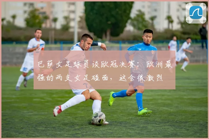 巴萨女足球员谈欧冠决赛：欧洲最强的两支女足碰面，这会很激烈