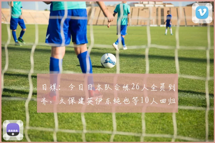 日媒：今日日本队合练26人全员到齐，久保建英伊东纯也等10人回归