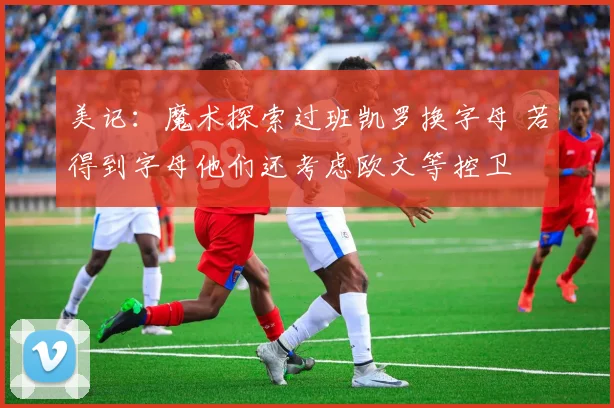 美记：魔术探索过班凯罗换字母 若得到字母他们还考虑欧文等控卫
