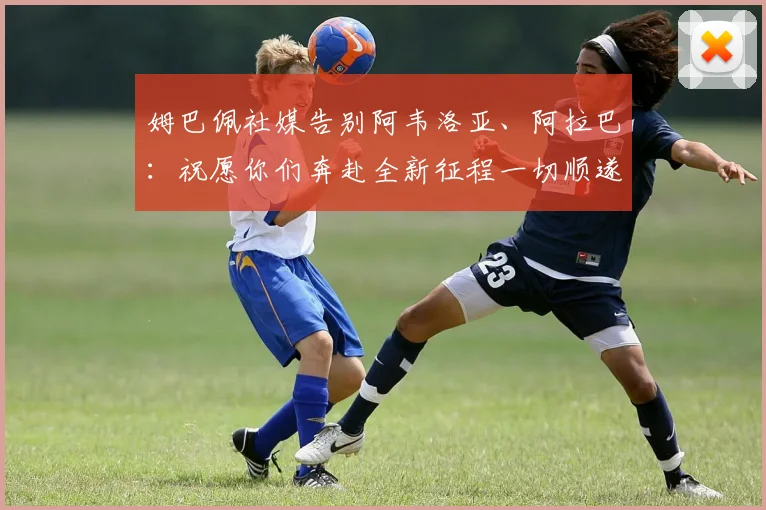 姆巴佩社媒告别阿韦洛亚、阿拉巴：祝愿你们奔赴全新征程一切顺遂